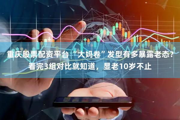 重庆股票配资平台 “大妈卷”发型有多暴露老态？看完3组对比就知道，显老10岁不止
