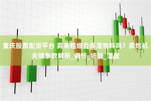 重庆股票配资平台 雾滴粗细会弄湿物料吗？雾炮机关键参数解析_调节_场景_湿度