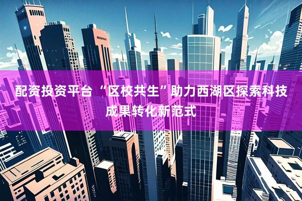 配资投资平台 “区校共生”助力西湖区探索科技成果转化新范式