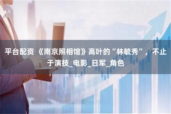 平台配资 《南京照相馆》高叶的“林毓秀”，不止于演技_电影_日军_角色