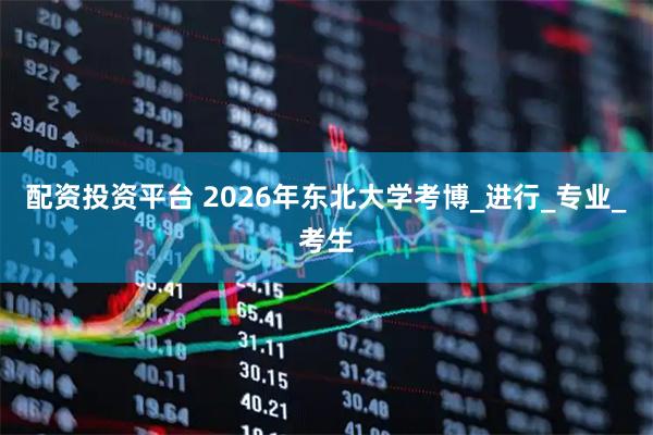 配资投资平台 2026年东北大学考博_进行_专业_考生