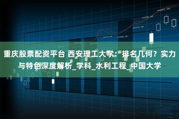 重庆股票配资平台 西安理工大学：排名几何？实力与特色深度解析_学科_水利工程_中国大学