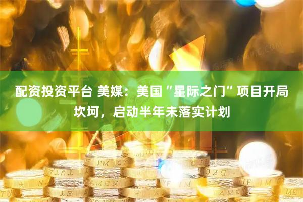 配资投资平台 美媒：美国“星际之门”项目开局坎坷，启动半年未落实计划