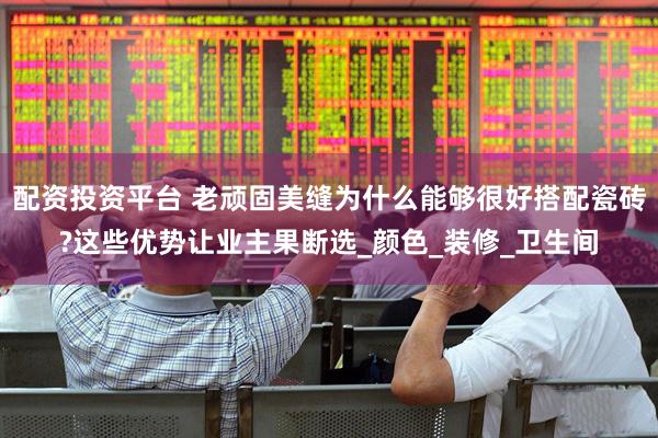 配资投资平台 老顽固美缝为什么能够很好搭配瓷砖?这些优势让业主果断选_颜色_装修_卫生间