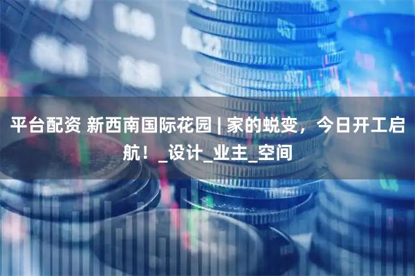 平台配资 新西南国际花园 | 家的蜕变，今日开工启航！_设计_业主_空间