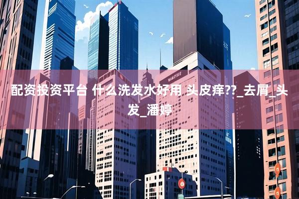 配资投资平台 什么洗发水好用 头皮痒??_去屑_头发_潘婷