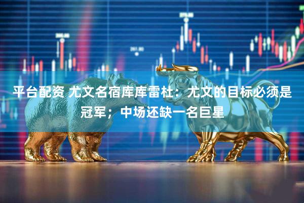 平台配资 尤文名宿库库雷杜：尤文的目标必须是冠军；中场还缺一名巨星