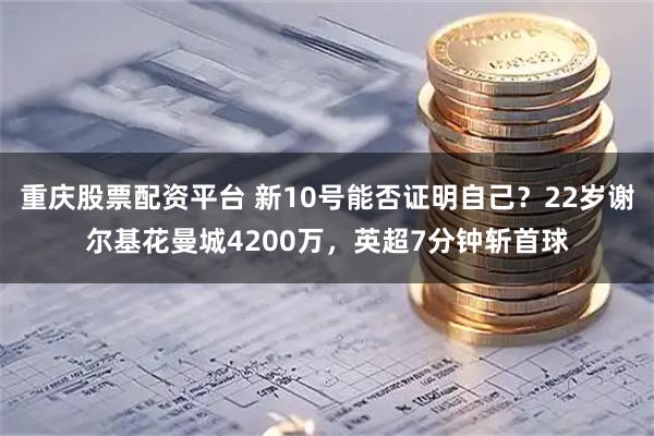 重庆股票配资平台 新10号能否证明自己？22岁谢尔基花曼城4200万，英超7分钟斩首球