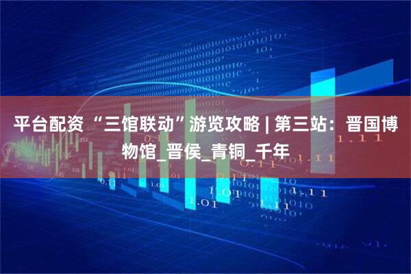 平台配资 “三馆联动”游览攻略 | 第三站：晋国博物馆_晋侯_青铜_千年