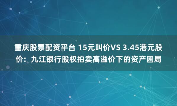 重庆股票配资平台 15元叫价VS 3.45港元股价：九江银行股权拍卖高溢价下的资产困局