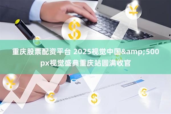 重庆股票配资平台 2025视觉中国&500px视觉盛典重庆站圆满收官