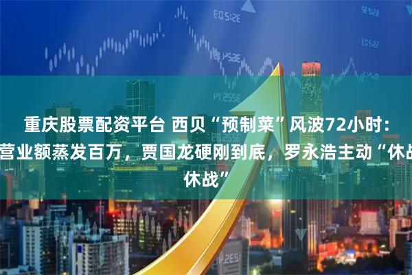 重庆股票配资平台 西贝“预制菜”风波72小时：日营业额蒸发百万，贾国龙硬刚到底，罗永浩主动“休战”