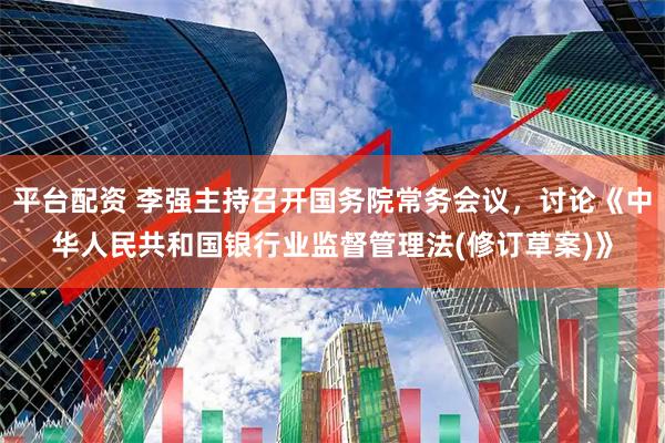 平台配资 李强主持召开国务院常务会议，讨论《中华人民共和国银行业监督管理法(修订草案)》