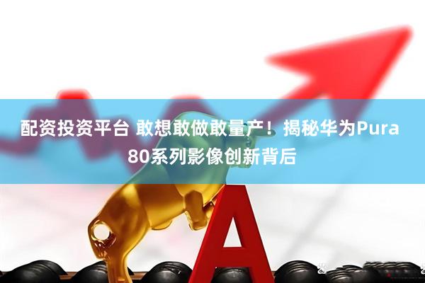 配资投资平台 敢想敢做敢量产！揭秘华为Pura 80系列影像创新背后