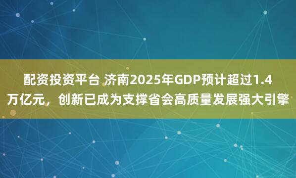 配资投资平台 济南2025年GDP预计超过1.4万亿元，创新已成为支撑省会高质量发展强大引擎
