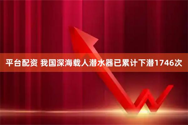 平台配资 我国深海载人潜水器已累计下潜1746次