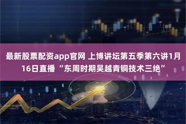 最新股票配资app官网 上博讲坛第五季第六讲1月16日直播 “东周时期吴越青铜技术三绝”