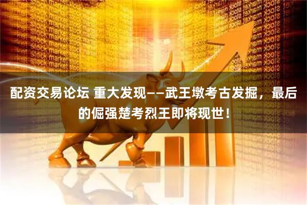 配资交易论坛 重大发现——武王墩考古发掘，最后的倔强楚考烈王即将现世！