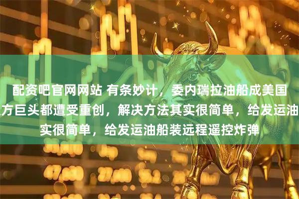 配资吧官网网站 有条妙计，委内瑞拉油船成美国拦截目标，买卖双方巨头都遭受重创，解决方法其实很简单，给发运油船装远程遥控炸弹