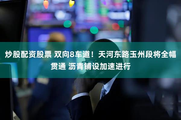 炒股配资股票 双向8车道！天河东路玉州段将全幅贯通 沥青铺设加速进行