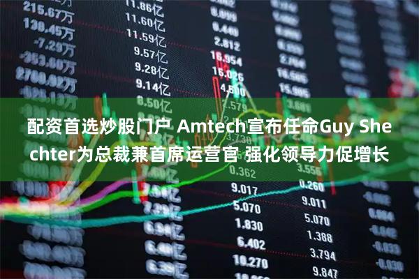 配资首选炒股门户 Amtech宣布任命Guy Shechter为总裁兼首席运营官 强化领导力促增长