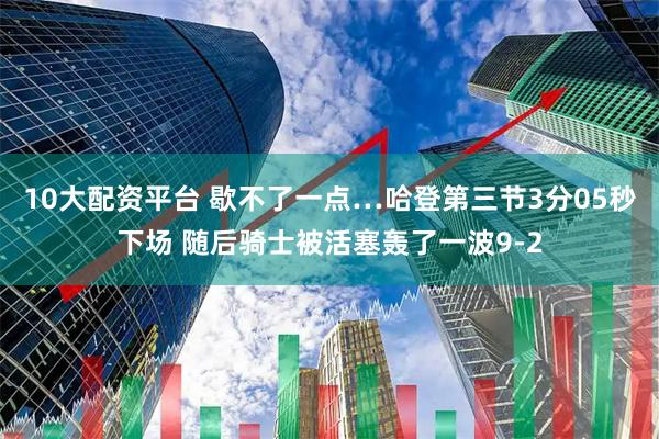 10大配资平台 歇不了一点…哈登第三节3分05秒下场 随后骑士被活塞轰了一波9-2