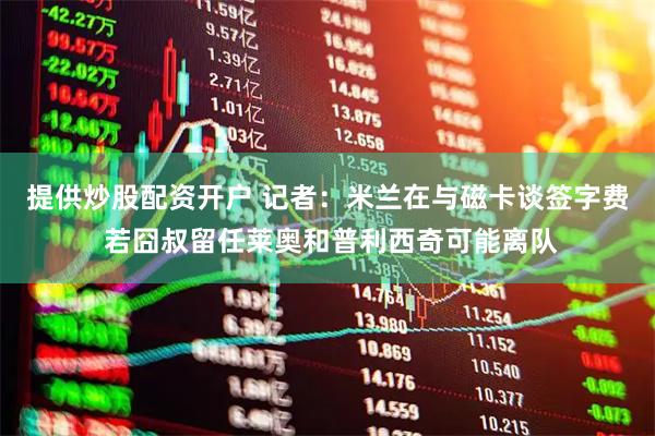 提供炒股配资开户 记者：米兰在与磁卡谈签字费 若囧叔留任莱奥和普利西奇可能离队