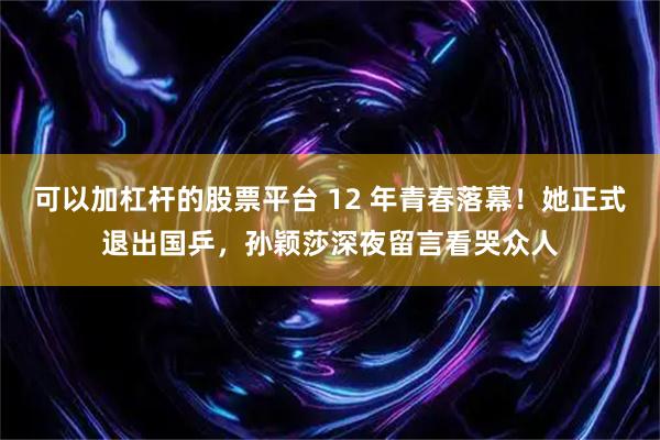 可以加杠杆的股票平台 12 年青春落幕！她正式退出国乒，孙颖莎深夜留言看哭众人