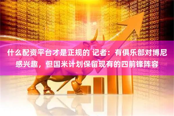 什么配资平台才是正规的 记者：有俱乐部对博尼感兴趣，但国米计划保留现有的四前锋阵容