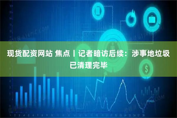现货配资网站 焦点丨记者暗访后续：涉事地垃圾已清理完毕