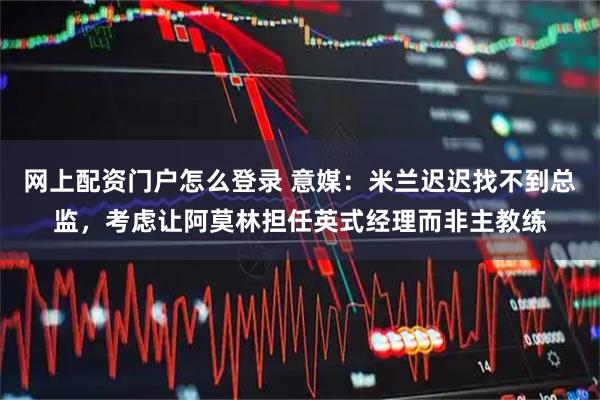 网上配资门户怎么登录 意媒:米兰迟迟找不到总监,考虑让阿莫林担任英式经理而非主教练