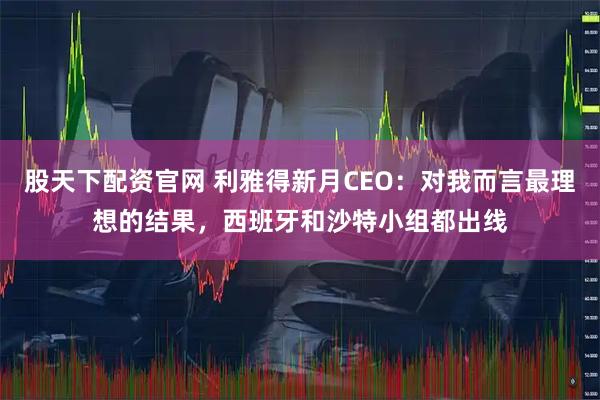 股天下配资官网 利雅得新月CEO：对我而言最理想的结果，西班牙和沙特小组都出线